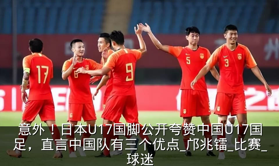 意外！日本U17国脚公开夸赞中国U17国足，直言中国队有三个优点_邝兆镭_比赛_球迷