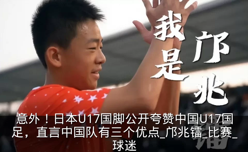 意外！日本U17国脚公开夸赞中国U17国足，直言中国队有三个优点_邝兆镭_比赛_球迷